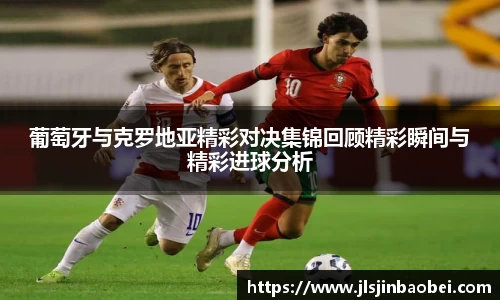 葡萄牙与克罗地亚精彩对决集锦回顾精彩瞬间与精彩进球分析