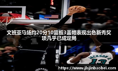 文班亚马场均20分10篮板3盖帽表现出色新秀奖项几乎已成定局