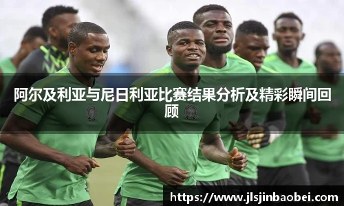 阿尔及利亚与尼日利亚比赛结果分析及精彩瞬间回顾