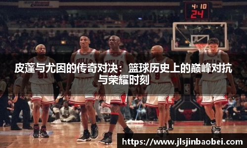 皮蓬与尤因的传奇对决：篮球历史上的巅峰对抗与荣耀时刻