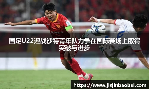 国足U22迎战沙特青年队力争在国际赛场上取得突破与进步