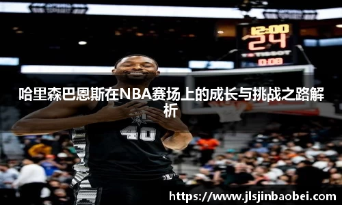 哈里森巴恩斯在NBA赛场上的成长与挑战之路解析